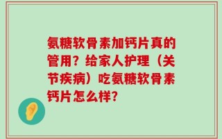 氨糖软骨素加钙片真的管用？给家人护理（关节疾病）吃氨糖软骨素钙片怎么样？