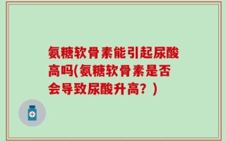 氨糖软骨素能引起尿酸高吗(氨糖软骨素是否会导致尿酸升高？)