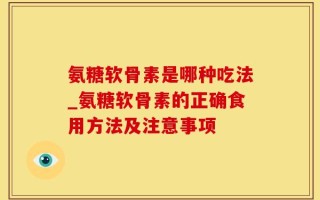 氨糖软骨素是哪种吃法_氨糖软骨素的正确食用方法及注意事项
