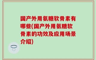 国产外用氨糖软骨素有哪些(国产外用氨糖软骨素的功效及应用场景介绍)