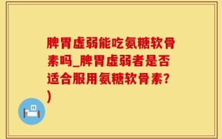 脾胃虚弱能吃氨糖软骨素吗_脾胃虚弱者是否适合服用氨糖软骨素？)