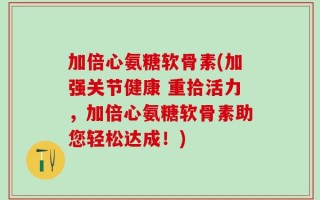 加倍心氨糖软骨素(加强关节健康 重拾活力，加倍心氨糖软骨素助您轻松达成！)