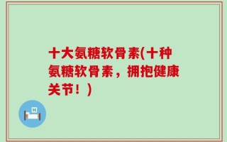十大氨糖软骨素(十种氨糖软骨素，拥抱健康关节！)
