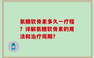 氨糖软骨素多久一疗程？详解氨糖软骨素的用法和治疗周期？