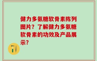健力多氨糖软骨素陈列图片？了解健力多氨糖软骨素的功效及产品展示？