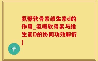 氨糖软骨素维生素d的作用_氨糖软骨素与维生素D的协同功效解析)