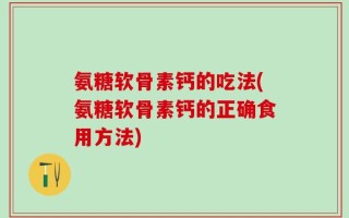 氨糖软骨素钙的吃法(氨糖软骨素钙的正确食用方法)