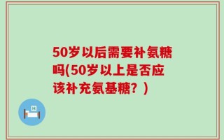50岁以后需要补氨糖吗(50岁以上是否应该补充氨基糖？)