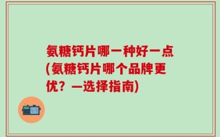 氨糖钙片哪一种好一点(氨糖钙片哪个品牌更优？—选择指南)