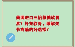 美国进口三倍氨糖软骨素？补充软骨，缓解关节疼痛的好选择？