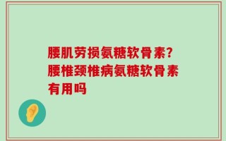 腰肌劳损氨糖软骨素？腰椎颈椎病氨糖软骨素有用吗