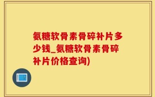氨糖软骨素骨碎补片多少钱_氨糖软骨素骨碎补片价格查询)