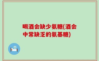 喝酒会缺少氨糖(酒会中常缺乏的氨基糖)