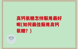 高钙氨糖怎样服用最好呢(如何最佳服用高钙氨糖？)
