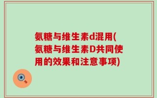 氨糖与维生素d混用(氨糖与维生素D共同使用的效果和注意事项)