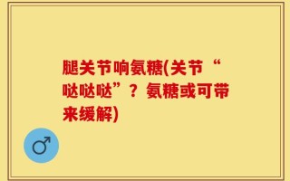腿关节响氨糖(关节“哒哒哒”？氨糖或可带来缓解)