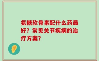 氨糖软骨素配什么药最好？常见关节疾病的治疗方案？