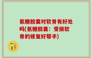 氨糖胶囊对软骨有好处吗(氨糖胶囊：受损软骨的修复好帮手)