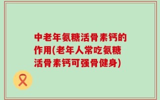 中老年氨糖活骨素钙的作用(老年人常吃氨糖活骨素钙可强骨健身)