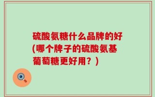 硫酸氨糖什么品牌的好(哪个牌子的硫酸氨基葡萄糖更好用？)
