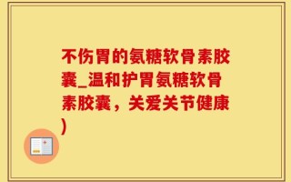 不伤胃的氨糖软骨素胶囊_温和护胃氨糖软骨素胶囊，关爱关节健康)