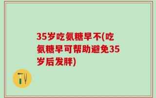35岁吃氨糖早不(吃氨糖早可帮助避免35岁后发胖)