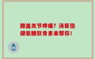 膝盖关节疼痛？汤臣倍健氨糖软骨素来帮你！