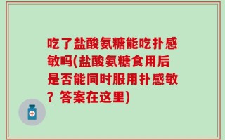 吃了盐酸氨糖能吃扑感敏吗(盐酸氨糖食用后是否能同时服用扑感敏？答案在这里)