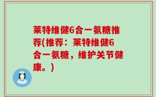 莱特维健6合一氨糖推荐(推荐：莱特维健6合一氨糖，维护关节健康。)