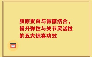 胶原蛋白与氨糖结合，提升弹性与关节灵活性的五大惊喜功效