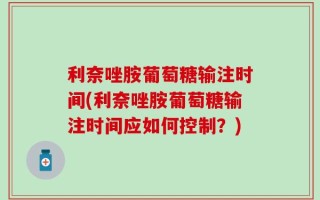 利奈唑胺葡萄糖输注时间(利奈唑胺葡萄糖输注时间应如何控制？)