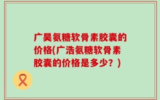 广昊氨糖软骨素胶囊的价格(广浩氨糖软骨素胶囊的价格是多少？)