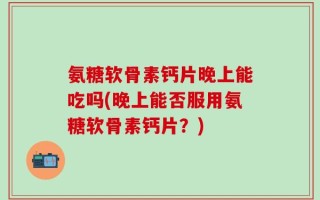氨糖软骨素钙片晚上能吃吗(晚上能否服用氨糖软骨素钙片？)