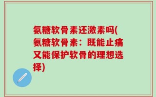 氨糖软骨素还激素吗(氨糖软骨素：既能止痛又能保护软骨的理想选择)
