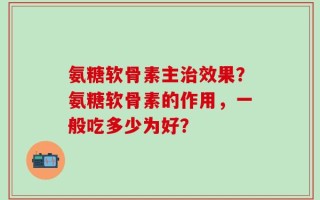 氨糖软骨素主治效果？氨糖软骨素的作用，一般吃多少为好？