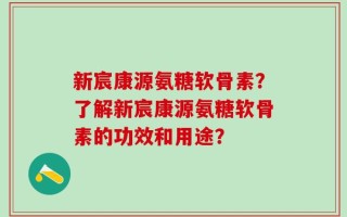 新宸康源氨糖软骨素？了解新宸康源氨糖软骨素的功效和用途？