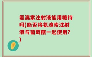 氨溴索注射液能用糖待吗(能否将氨溴索注射液与葡萄糖一起使用？)