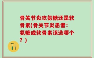 骨关节炎吃氨糖还是软骨素(骨关节炎患者：氨糖或软骨素该选哪个？)