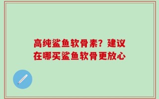 高纯鲨鱼软骨素？建议在哪买鲨鱼软骨更放心