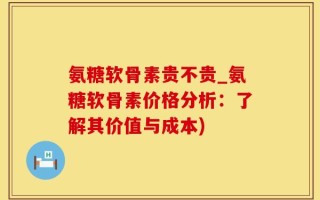 氨糖软骨素贵不贵_氨糖软骨素价格分析：了解其价值与成本)