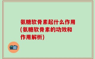 氨糖软骨素起什么作用(氨糖软骨素的功效和作用解析)