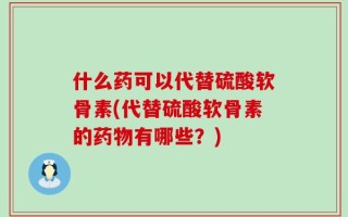 什么药可以代替硫酸软骨素(代替硫酸软骨素的药物有哪些？)
