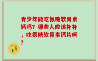 青少年能吃氨糖软骨素钙吗？哪些人应该补补，吃氨糖软骨素钙片啊？
