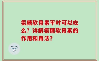 氨糖软骨素平时可以吃么？详解氨糖软骨素的作用和用法？