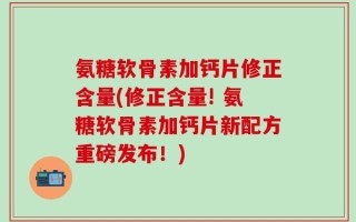 氨糖软骨素加钙片修正含量(修正含量! 氨糖软骨素加钙片新配方重磅发布！)