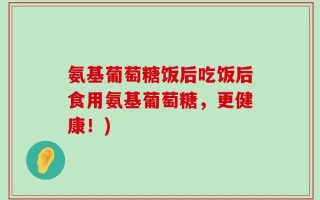 氨基葡萄糖饭后吃饭后食用氨基葡萄糖，更健康！)