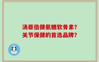 汤臣倍健氨糖软骨素？关节保健的首选品牌？