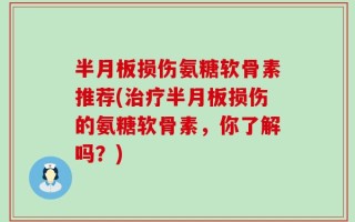 半月板损伤氨糖软骨素推荐(治疗半月板损伤的氨糖软骨素，你了解吗？)