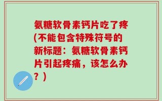 氨糖软骨素钙片吃了疼(不能包含特殊符号的新标题：氨糖软骨素钙片引起疼痛，该怎么办？)