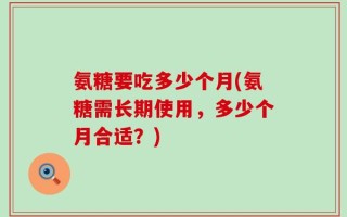氨糖要吃多少个月(氨糖需长期使用，多少个月合适？)